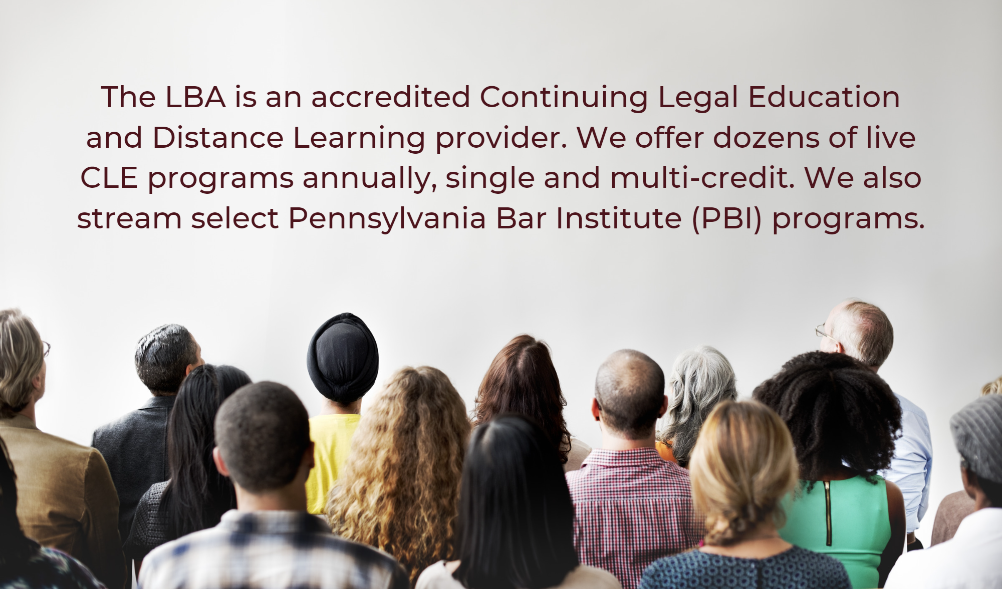 Audience in front of blank wall with text: The LBA is an accredited Continuing Legal Education and Distance Learning provider. We offer dozens of live CLE programs annually, single- and multi-credit. We also stream select Pennsylvania Bar Institute (PBI) programs.